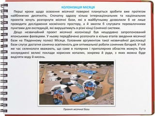 3
КОЛОНІЗАЦІЯ МІСЯЦЯ
Перші кроки щодо освоєння місячної поверхні планується зробити вже протягом
найближчих десятиліть. Спочатку одразу кілька інтернаціональних та національних
проектів хочуть розгорнути місячні бази, які в майбутньому дозволили б не лише
проводити дослідження космічного простору, а й змогли б слугувати перевалочними
пунктами для експедицій, які вирушатимуть в різні кінці Сонячної системи.
Дещо незвичайний проект місячної колонізації був нещодавно запропонований
японськими фахівцями. У ньому передбачено розпочати в кілька етапів зведення місячної
бази на Південному полюсі Місяця. Головним аргументом такої незвичайної дислокації
бази слугує достатня сонячна освітленість для оптимальної роботи сонячних батарей. У той
же час селенологи вважають, що саме в полярних і приполярних областях можуть бути
зосереджені великі поклади корисних копалин, зокрема й руди, з яких можна буде
виділяти воду й кисень.
Проект місячної бази
 