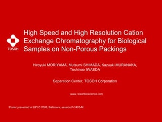 High Speed and High Resolution Cation
           Exchange Chromatography for Biological
           Samples on Non-Porous Packings

                  Hiroyuki MORIYAMA, Mutsumi SHIMADA, Kazuaki MURANAKA,
                                     Toshinao IWAEDA


                                  Separation Center, TOSOH Corporation


                                               www. tosohbioscience.com



Poster presented at HPLC 2008, Baltimore; session P-1405-M
 