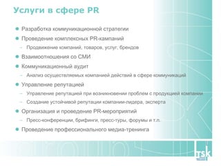 Услуги в сфере  PR Разработка коммуникационной стратегии Проведение комплексных PR-кампаний Продвижение компаний, товаров, услуг, брендов Взаимоотношения со СМИ  Коммуникационный аудит  Анализ осуществляемых компанией действий в сфере коммуникаций Управление репутацией  Управление репутацией при возникновении проблем с продукцией компании Создание устойчивой репутации компании-лидера, эксперта Организация и проведение PR-мероприятий Пресс-конференции, брифинги, пресс-туры, форумы и т.п. Проведение профессионального медиа-тренинга  