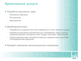 Креативные услуги Разработка креативных  идей Рекламных кампаний PR кампаний  Мероприятий Дизайнерские услуги Разработка и создание логотипов, фирменного стиля, дизайн упаковки Разработка рекламных материалов для телевидения, радио, прессы, наружной рекламы, Интернета, мест продаж, выставок, промо-акций Предоставление идеи, разработка макетов, предпечатная подготовка полиграфической продукции Копирайт (написание текстов различного назначения) 