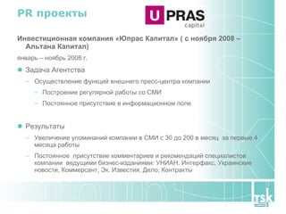 PR  проекты Инвестиционная компания «Юпрас Капитал» ( с ноября 2008 – Альтана Капитал) январь – ноябрь 2008 г. Задача Агентства Осуществление функций внешнего пресс-центра компании Построение регулярной работы со СМИ Постоянное присутствие в информационном поле Результаты Увеличение упоминаний компании в СМИ с 30 до 200 в месяц  за первые 4 месяца работы Постоянное  присутствие комментариев и рекомендаций специалистов компании  ведущими бизнес-изданиями: УНИАН, Интерфакс, Украинские новости, Коммерсант, Эк. Известия, Дело, Контракты 