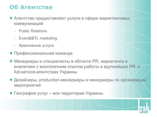 Об Агентстве Агентство предоставляет услуги в сфере маркетинговых коммуникаций Public Relations Event&BTL marketing Креативные услуги Профессиональная команда Менеджеры и специалисты в области PR, маркетинга и  аналитики с многолетним опытом работы в крупнейших PR  и full-service-агентствах Украины Дизайнеры, production-менеджеры и менеджеры по организации мероприятий География услуг – вся территория Украины 
