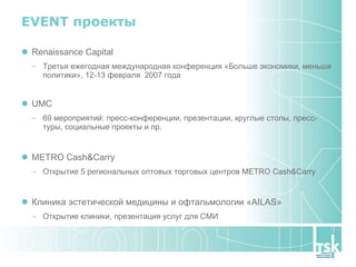 EVENT  проекты Renaissance Capital Третья ежегодная международная конференция «Больше экономики, меньше политики», 12-13 февраля  2007 года  UMC 69 мероприятий: пресс-конференции, презентации, круглые столы, пресс-туры, социальные проекты и пр. METRO Cash&Carry Открытие 5 региональных оптовых торговых центров METRO Cash&Carry Клиника эстетической медицины и офтальмологии «AILAS» Открытие клиники, презентация услуг для СМИ 