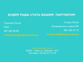 БУДЕМ РАДЫ СТАТЬ ВАШИМ  ПАРТНЕРОМ Ткаченко Ольга CEO +38 067 406 38 99 [email_address] Стужук Ольга Руководитель отдела  PR +38 067 406 37 73 [email_address] www.tskgroup.com.ua 04209, г. Киев, ул. Озерная, 10/37 Тел./факс +38 044 412 13 76 