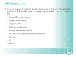 Об Агентстве Сотрудниками агентства было реализовано более  140  проектов в области PR и событийного маркетинга в таких сферах бизнеса как Автомобильный  рынок Финансовый рынок Страхование Гостиничный бизнес Фармацевтический рынок Ресторанный и развлекательный бизнес Ритейл IT FMCG  