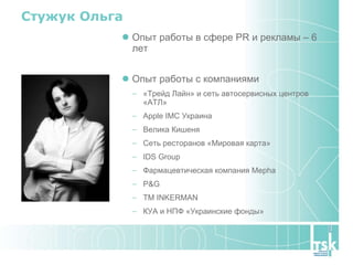 Стужук Ольга Опыт работы в сфере  PR  и рекламы – 6 лет Опыт работы с компаниями  «Трейд Лайн» и сеть автосервисных центров «АТЛ» Apple IMC Украина Велика Кишеня Сеть ресторанов «Мировая карта» IDS Group Фармацевтическая компания  Mepha P&G ТМ  INKERMAN КУА и НПФ «Украинские фонды» 