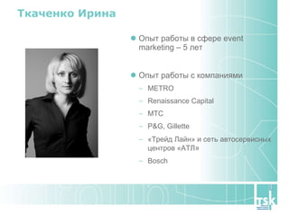 Ткаченко Ирина Опыт работы в сфере  event marketing  – 5 лет Опыт работы с компаниями METRO Renaissance Capital МТС P&G, Gillette «Трейд Лайн» и сеть автосервисных центров «АТЛ » Bosch 