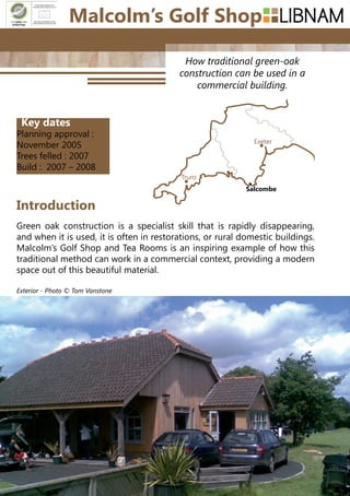 114
How traditional green-oak
construction can be used in a
commercial building.
Green oak construction is a specialist skill that is rapidly disappearing,
and when it is used, it is often in restorations, or rural domestic buildings.
Malcolm’s Golf Shop and Tea Rooms is an inspiring example of how this
traditional method can work in a commercial context, providing a modern
space out of this beautiful material.
Introduction
Truro
Exeter
Salcombe
Malcolm’s Golf Shop
Key dates
Planning approval :
November 2005
Trees felled : 2007
Build : 2007 – 2008
Exterior - Photo © Tom Vanstone
 