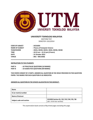 UNIVERSITY TEKNOLOGI MALAYSIA
MIDTERM TEST
SEMESTER I 2013/2014
CODE OF SUBJECT
: SCSJ3203
NAME OF SUBJECT
: Theory of Computer Science
YEAR/COURSE
: 3SCSJ, 3SCSR, 3SCSV, 3SCSI, 3SCSD, 3SCSB
TIME
: 10.15 am – 12.15 pm (2 hours)
DATE
: 31 October 2013
VANUE
: BK1 – BK6 (N28)
_____________________________________________________________________________________
INSTRUCTION TO THE STUDENTS
PART A
PART B

: 10 TRUE/FALSE QUESTIONS (10 MARKS)
: 10 SUBJECTIVE QUESTIONS (90 MARKS)

THIS PAPER CONSIST OF 2 PARTS. ANSWER ALL QUESTION IN THE SPACE PROVIDED IN THIS QUESTION
PAPER. THE MARKS FOR EACH QUESTION IS AS INDICATED.

ANSWER ALL QUESTION IN THE SPACES ALLOCATED IN THIS BOOKLET.

Name
IC (or matric) number
Name of lecturer
Subject code and section

SCJ3203 Section 01 / 02 / 03 / 04 / 05 / 06
(pls. circle tour section)

This examination book consists of 6 printed pages excluding this page.

 