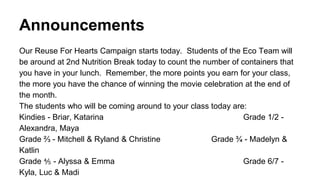 Announcements
Our Reuse For Hearts Campaign starts today. Students of the Eco Team will
be around at 2nd Nutrition Break today to count the number of containers that
you have in your lunch. Remember, the more points you earn for your class,
the more you have the chance of winning the movie celebration at the end of
the month.
The students who will be coming around to your class today are:
Kindies - Briar, Katarina Grade 1/2 -
Alexandra, Maya
Grade ⅔ - Mitchell & Ryland & Christine Grade ¾ - Madelyn &
Katlin
Grade ⅘ - Alyssa & Emma Grade 6/7 -
Kyla, Luc & Madi
 