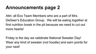 Announcements page 2
Attn: all Eco Team Members who are a part of Mrs.
DeGeer’s Education Group. We will be eating together at
first nutrition break in the pit because we need to cut out
more hearts!
Friday is the day we celebrate National Sweater Day!
Wear any kind of sweater (not hoodie) and earn points for
your nest!
 
