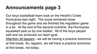 Announcements page 3
Our boys basketball team took on the Hewitt’s Creek
Hurricanes last night. The score remained close
throughout the game and we finished the regulation game
in a tie. At the end of the second overtime, the Hurricanes
squeaked past us by one basket. All of the boys played
well and we achieved our team goal.
Attention all tappers - we will be having a practice tomorrow
at first break. So, tappers, we will have a practice tomorrow
at first break, not today.
 