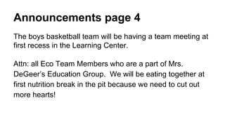 Announcements page 4
The boys basketball team will be having a team meeting at
first recess in the Learning Center.
Attn: all Eco Team Members who are a part of Mrs.
DeGeer’s Education Group. We will be eating together at
first nutrition break in the pit because we need to cut out
more hearts!
 