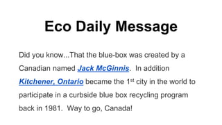 Eco Daily Message
Did you know...That the blue-box was created by a
Canadian named Jack McGinnis. In addition
Kitchener, Ontario became the 1st city in the world to
participate in a curbside blue box recycling program
back in 1981. Way to go, Canada!
 