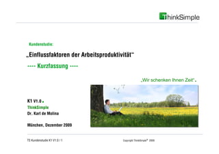 Unternehmenskonzept



 Kundenstudie:

„Einflussfaktoren der Arbeitsproduktivität“
---- Kurzfassung ----

                                                     „Wir schenken Ihnen Zeit“   .

K1 V1.0   .
ThinkSimple
Dr. Karl de Molina

München, Dezember 2009


TS Kundenstudie K1 V1.0 / 1           Copyright ThinkSimple® 2009
 