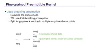Fine-grained Preemptible Kernel
§ Lock-breaking preemption
• Combine the above ideas
• TSL use lock-breaking preemption
• Split long spinlock section to multiple acquire-release points
Distributed Shared Memory: Concepts and Systems 11
acq()
... // manipulate shared data
rel()
… // preemptive kernel, check for expired scheduler
reacq()
…
rel()
acq()
…
rel()
 