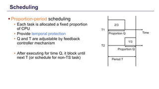 Scheduling
§ Proportion-period scheduling
• Each task is allocated a fixed proportion
of CPU
• Provide temporal protection
• Q and T are adjustable by feedback
controller mechanism
• After executing for time Q, it block until
next T (or schedule for non-TS task)
13
T1
T2
2/3
1/3
Proportion Q
Proportion Q
Time
Period T
 