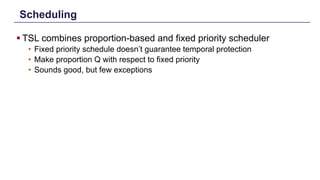Scheduling
§ TSL combines proportion-based and fixed priority scheduler
• Fixed priority schedule doesn’t guarantee temporal protection
• Make proportion Q with respect to fixed priority
• Sounds good, but few exceptions
Distributed Shared Memory: Concepts and Systems 14
 