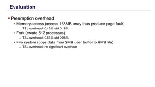 Evaluation
§ Preemption overhead
• Memory access (access 128MB array thus produce page fault)
► TSL overhead: 0.42% std 0.18%
• Fork (create 512 processes)
► TSL overhead: 0.53% std 0.06%
• File system (copy data from 2MB user buffer to 8MB file)
► TSL overhead: no significant overhead
Distributed Shared Memory: Concepts and Systems 23
 