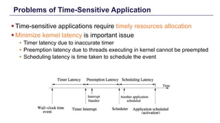 Problems of Time-Sensitive Application
§ Time-sensitive applications require timely resources allocation
§ Minimize kernel latency is important issue
• Timer latency due to inaccurate timer
• Preemption latency due to threads executing in kernel cannot be preempted
• Scheduling latency is time taken to schedule the event
Distributed Shared Memory: Concepts and Systems 4
 