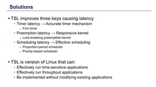 Solutions
§ TSL improves three keys causing latency
• Timer latency → Accurate timer mechanism
► Firm timer
• Preemption latency → Responsive kernel
► Lock-breaking preemptible kernel
• Scheduling latency → Effective scheduling
► Proportion-period scheduler
► Priority-based scheduler
§ TSL is version of Linux that can:
• Effectively run time-sensitive applications
• Effectively run throughput applications
• Be implemented without modifying existing applications
Distributed Shared Memory: Concepts and Systems 5
 