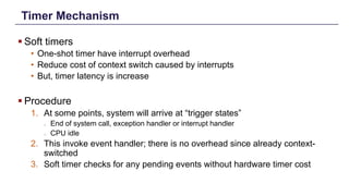 Timer Mechanism
§ Soft timers
• One-shot timer have interrupt overhead
• Reduce cost of context switch caused by interrupts
• But, timer latency is increase
§ Procedure
1. At some points, system will arrive at “trigger states”
o End of system call, exception handler or interrupt handler
o CPU idle
2. This invoke event handler; there is no overhead since already context-
switched
3. Soft timer checks for any pending events without hardware timer cost
Distributed Shared Memory: Concepts and Systems 7
 