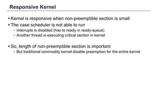 Responsive Kernel
§ Kernel is responsive when non-preemptible section is small
§ The case scheduler is not able to run
• Interrupts is disabled (has to ready in ready-queue)
• Another thread is executing critical section in kernel
§ So, length of non-preemptible section is important
• But traditional commodity kernel disable preemption for the entire kernel
Distributed Shared Memory: Concepts and Systems 9
 