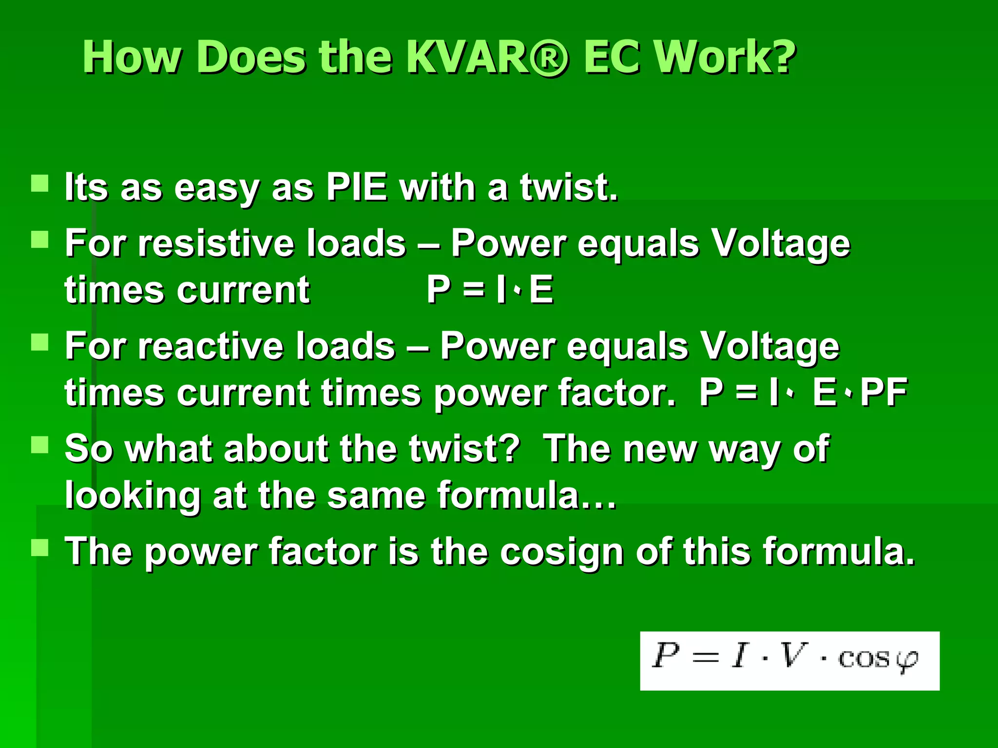 Its as easy as PIE with a twist. For resistive loads – Power equals Voltage times current  P = I ٠ E For reactive loads – Power equals  Voltage times current times power factor.  P = I ٠ E  ٠ PF So what about the twist?  The new way of looking at the same formula… The power factor is the cosign of this formula. How Does the KVAR® EC Work?   