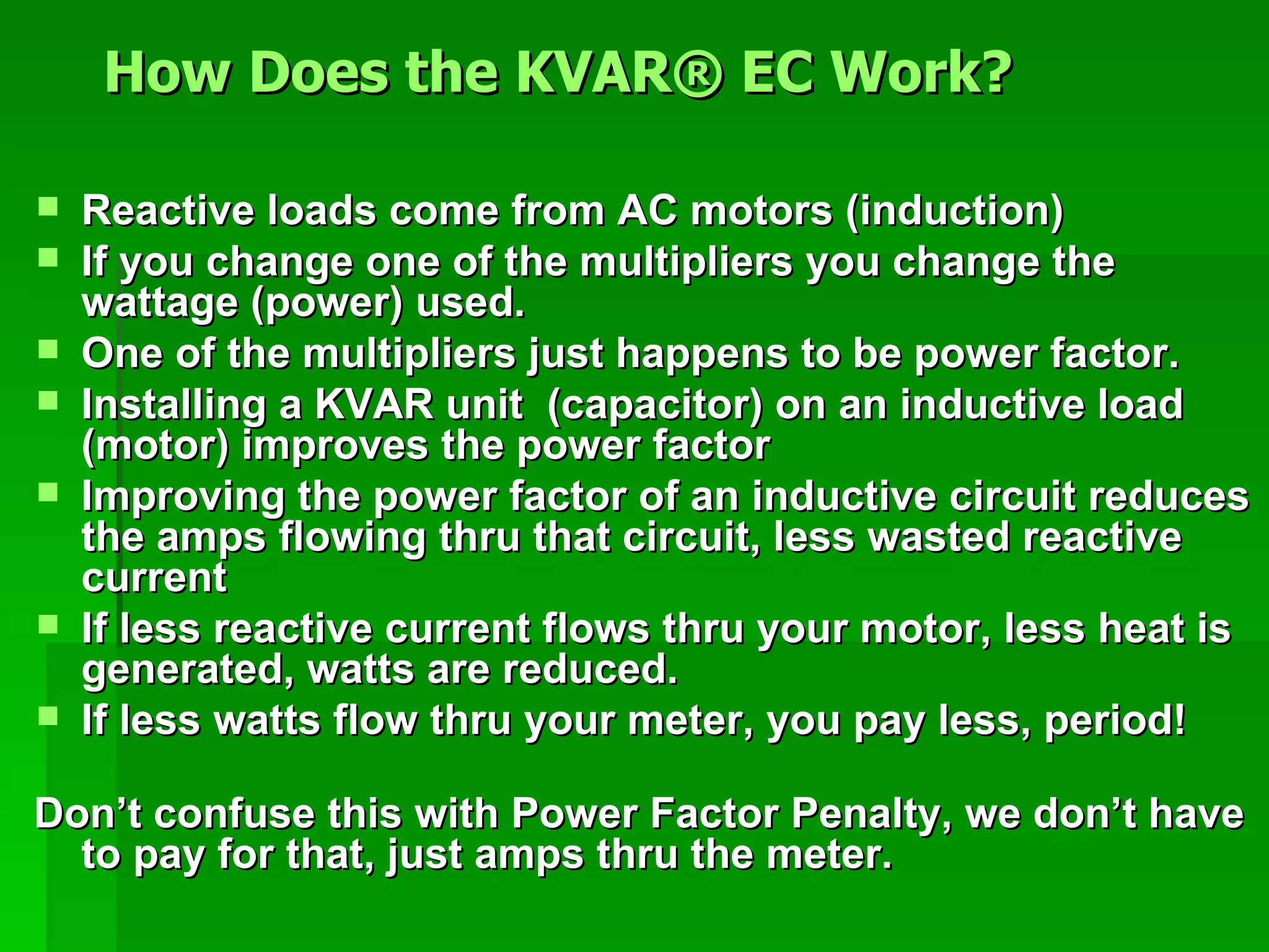 Reactive loads come from AC motors (induction) If you change one of the multipliers you change the wattage (power) used. One of the multipliers just happens to be power factor. Installing a KVAR unit  (capacitor) on an inductive load (motor) improves the power factor Improving the power factor of an inductive circuit reduces the amps flowing thru that circuit, less wasted reactive current If less reactive current flows thru your motor, less heat is generated, watts are reduced. If less watts flow thru your meter, you pay less, period! Don’t confuse this with Power Factor Penalty, we don’t have to pay for that, just amps thru the meter. How Does the KVAR® EC Work?   