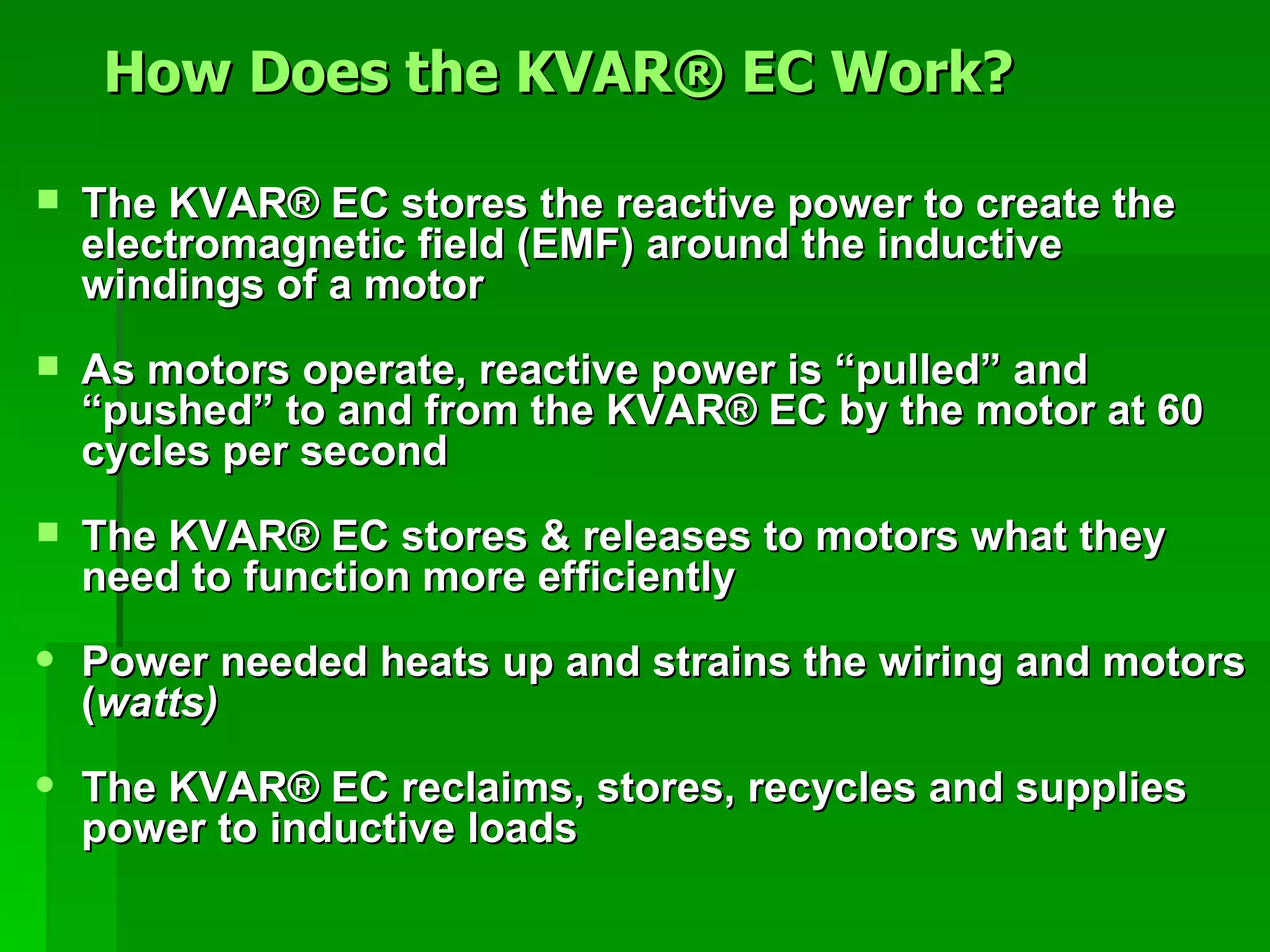 The KVAR ®  EC stores the reactive power to create the electromagnetic field (EMF) around the inductive windings of a motor As motors operate, reactive power is “pulled” and “pushed” to and from the KVAR ®  EC by the motor at 60 cycles per second The KVAR ®  EC stores & releases to motors what they need to function more efficiently Power needed heats up and strains the wiring and motors ( watts) The KVAR ®  EC reclaims, stores, recycles and supplies power to inductive loads How Does the KVAR® EC Work?   