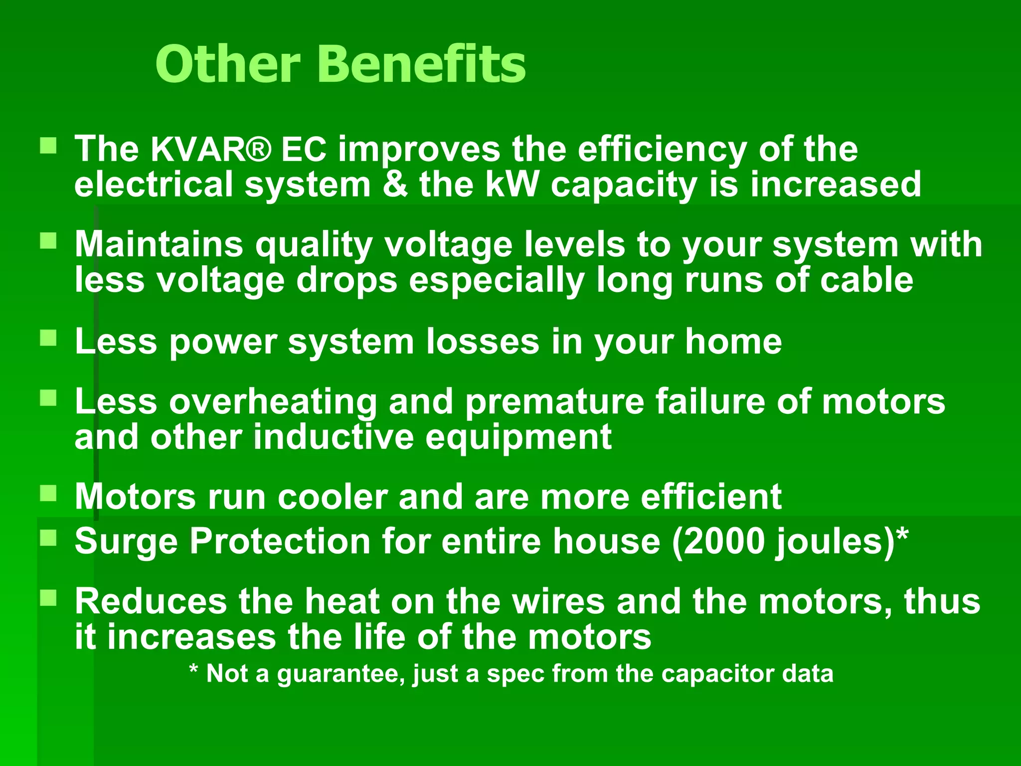 The  KVAR ®  EC   improves the efficiency of the electrical system & the kW capacity is increased Maintains quality voltage levels to your system with less voltage drops especially long runs of cable Less power system losses in your home Less overheating and premature failure of motors and other inductive equipment Motors run cooler and are more efficient Surge Protection for entire house (2000 joules)* Reduces the heat on the wires and the motors, thus it   increases the life of the motors * Not a guarantee, just a spec from the capacitor data     Other Benefits 