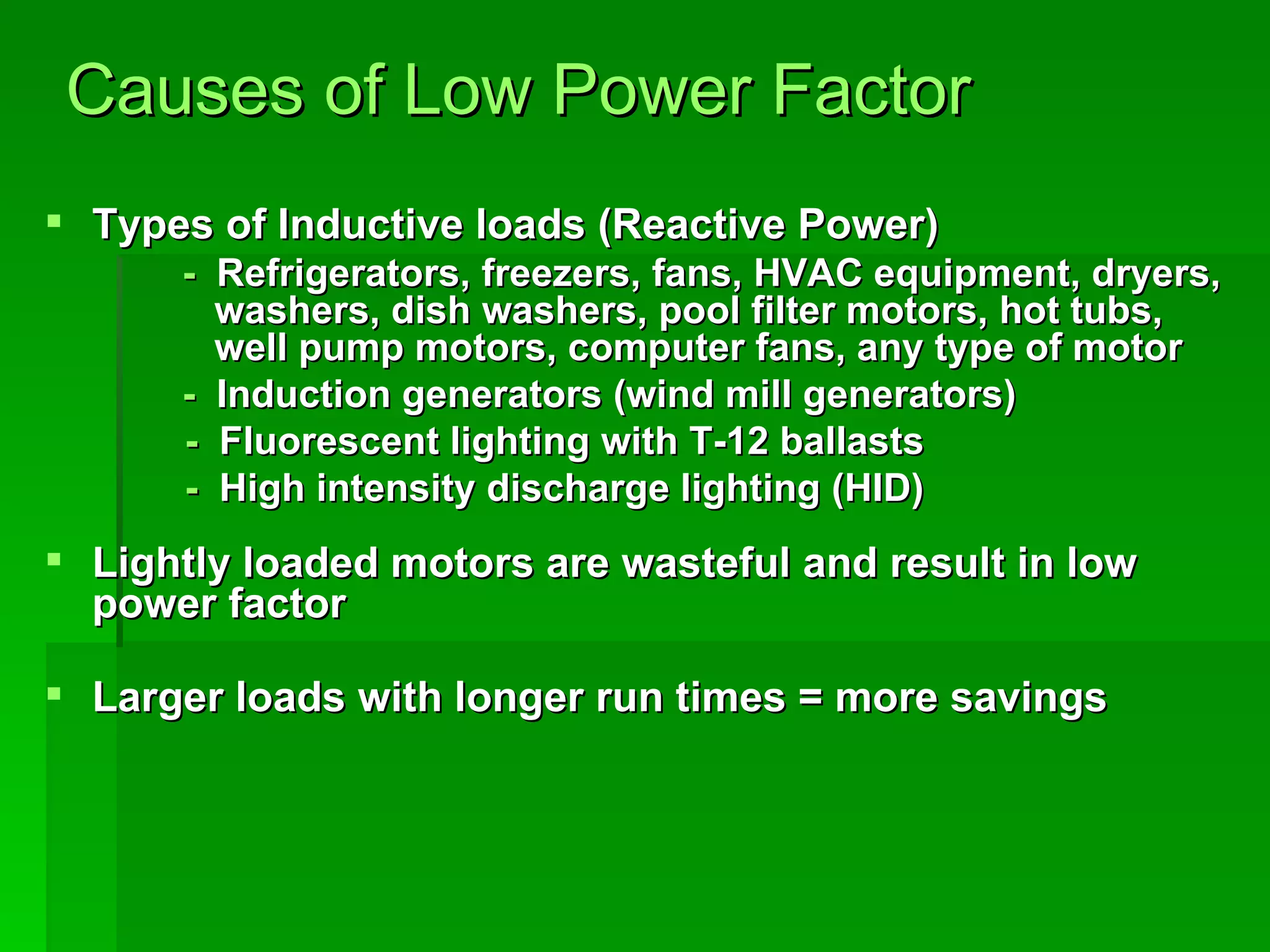 Causes of Low Power Factor Types of Inductive loads (Reactive Power)      -   Refrigerators, freezers, fans, HVAC equipment, dryers,    washers, dish washers, pool filter motors, hot tubs,    well pump motors, computer fans, any type of motor   -   Induction generators (wind mill generators) -   Fluorescent lighting with T-12 ballasts  -  High intensity discharge lighting (HID)  Lightly loaded motors are wasteful and result in low power factor  Larger loads with longer run times = more savings 