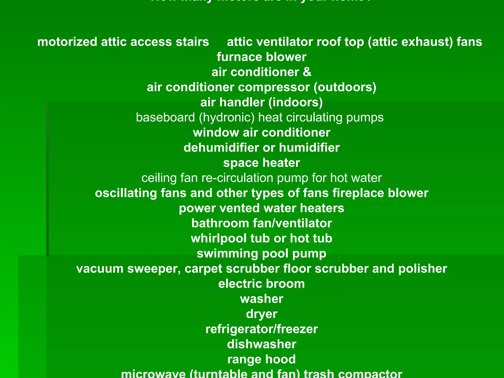 How many motors are in your home? motorized attic access stairs  attic ventilator roof top (attic exhaust) fans  furnace blower air conditioner & air conditioner compressor (outdoors) air handler (indoors) baseboard (hydronic) heat circulating pumps  window air conditioner dehumidifier or humidifier space heater ceiling fan re-circulation pump for hot water oscillating fans and other types of fans fireplace blower power vented water heaters bathroom fan/ventilator whirlpool tub or hot tub swimming pool pump vacuum sweeper, carpet scrubber floor scrubber and polisher electric broom washer dryer refrigerator/freezer dishwasher range hood microwave (turntable and fan) trash compactor garbage disposal blender, food processor, food mixer, meat slicer, grinder, vacuum-sealer, flour mill, grain mill, juicer, dehydrater can opener, carving knife computer modems printer fax machine copier, laminator paper shredder pencil sharpener, electric engraving tool electric clocks air purifiers air filters garage door opener well pump, sump pump, landscape pond & water feature pumps generator air compressor Sleep number bed air pump adjustable bed electric power tools such as saws, drills, routers, sanders, paint sprayer, etc gardening tools such as hedge trimmers, leaf blower, electric chain saw, etc hair dryer electric toothbrush electric massager, electric massage chair shaver, clipper exercise equipment-treadmill, stair climber medical and handicapped care devices – motorized hospital bed, lift, etc. DVD/CD/VCR player, turntables TV- cooling fan motor Motorized satellite dish   