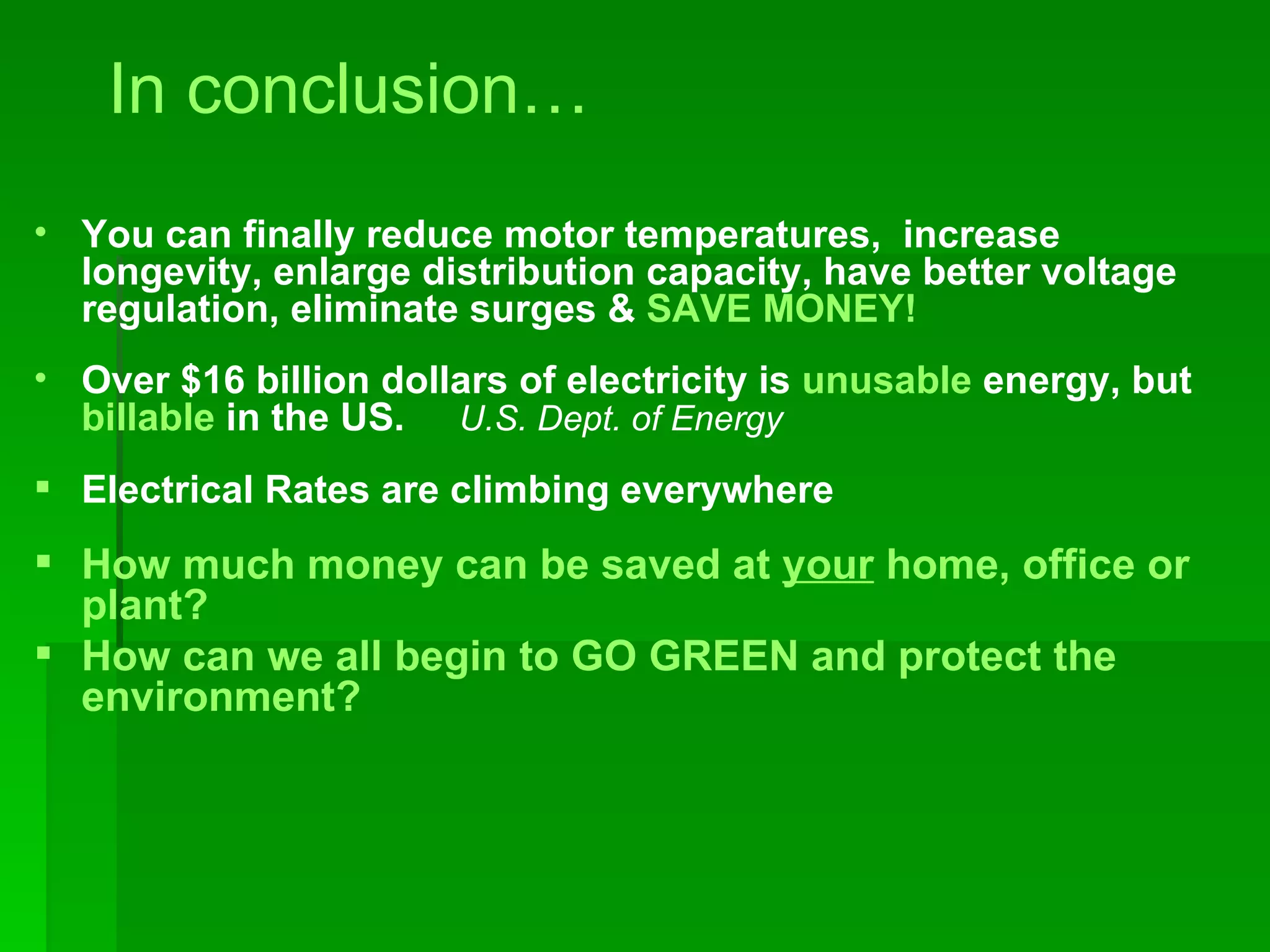 In conclusion… You can finally reduce motor temperatures,  increase longevity, enlarge distribution capacity, have better voltage regulation, eliminate surges &  SAVE MONEY! Over $16 billion dollars of electricity is  unusable  energy, but  billable  in the US.  U.S. Dept. of Energy  Electrical Rates are climbing everywhere How much money can be saved at  your  home, office or plant? How can we all begin to GO GREEN and protect the environment? 