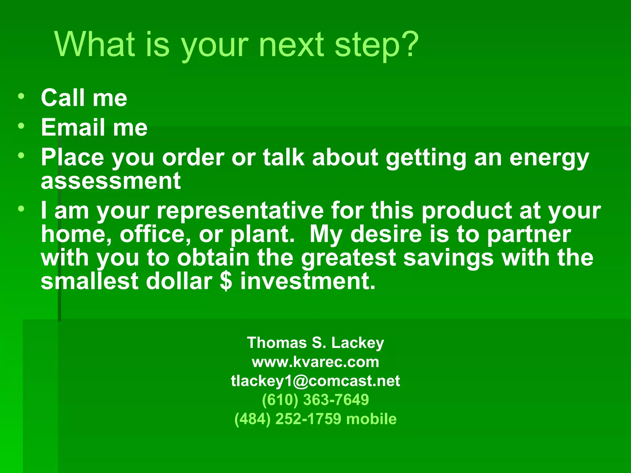 What is your next step? Call me Email me Place you order or talk about getting an energy assessment I am your representative for this product at your home, office, or plant.  My desire is to partner with you to obtain the greatest savings with the smallest dollar $ investment. Thomas S. Lackey www.kvarec.com [email_address] (610) 363-7649 (484) 252-1759 mobile 