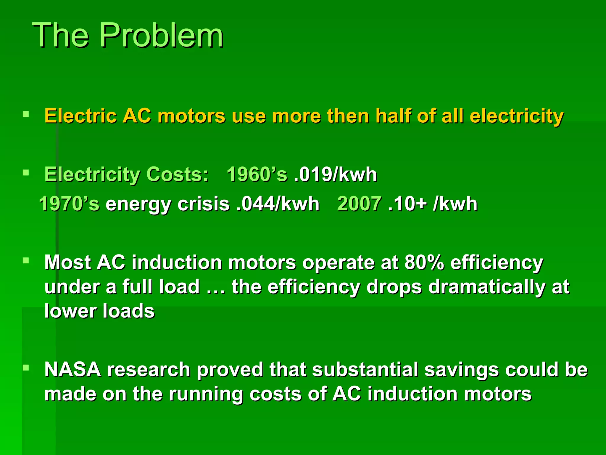 The Problem Electric AC motors use more then half of all electricity Electricity Costs:   1960’s  .019/kwh  1970’s  energy crisis .044/kwh  2007  .10+ /kwh Most AC induction motors operate at 80% efficiency under a full load … the efficiency drops dramatically at lower loads NASA research proved that substantial savings could be made on the running costs of AC induction motors  