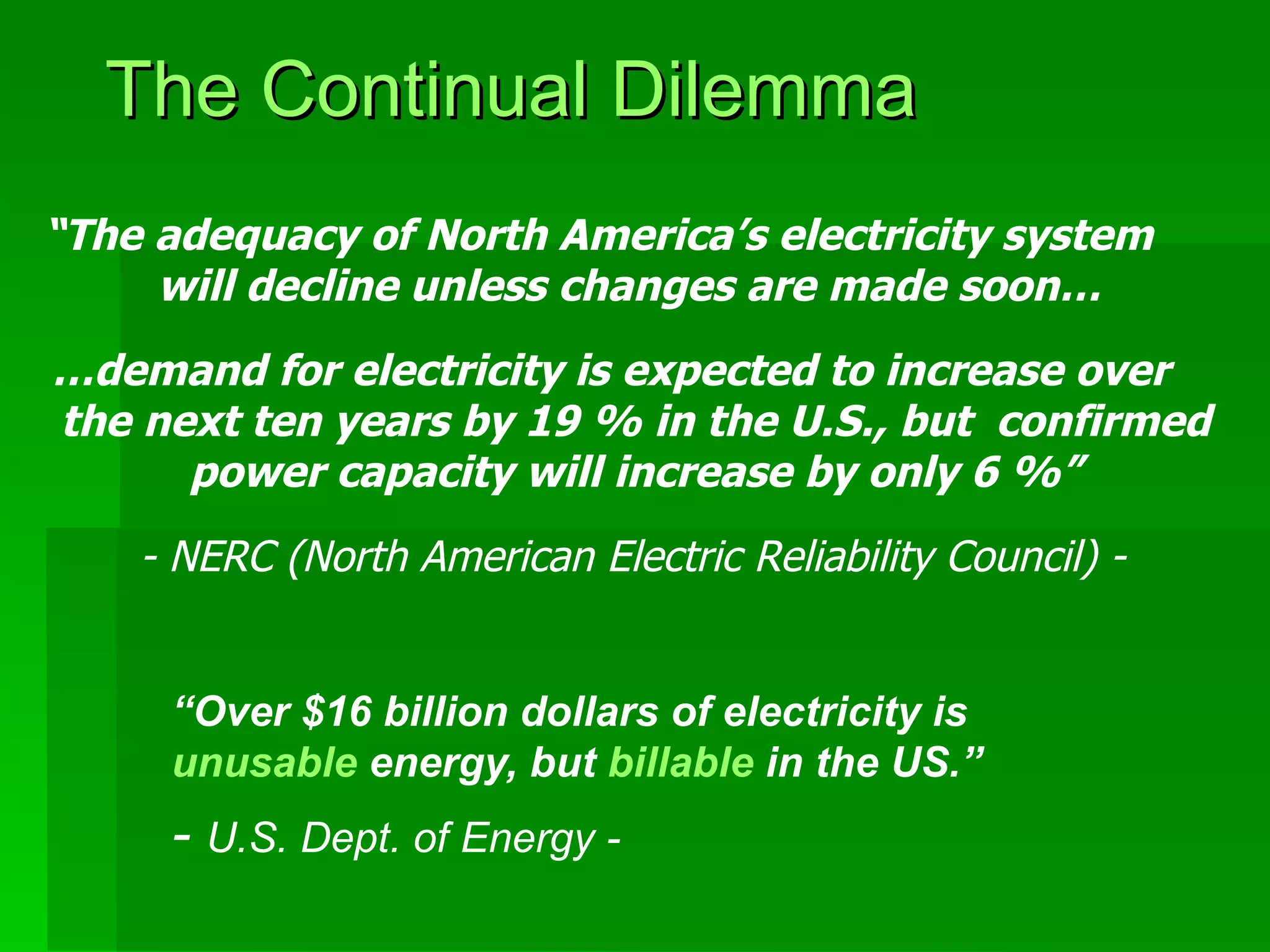 The Continual Dilemma  “ Over $16 billion dollars of electricity is  unusable  energy, but  billable  in the US.”  -  U.S. Dept. of Energy - “ The adequacy of North America’s electricity system  will decline unless changes are made soon…  … demand for electricity is expected to increase over  the next ten years by 19 % in the U.S., but  confirmed power capacity will increase by only 6 %” - NERC (North American Electric Reliability Council) - 