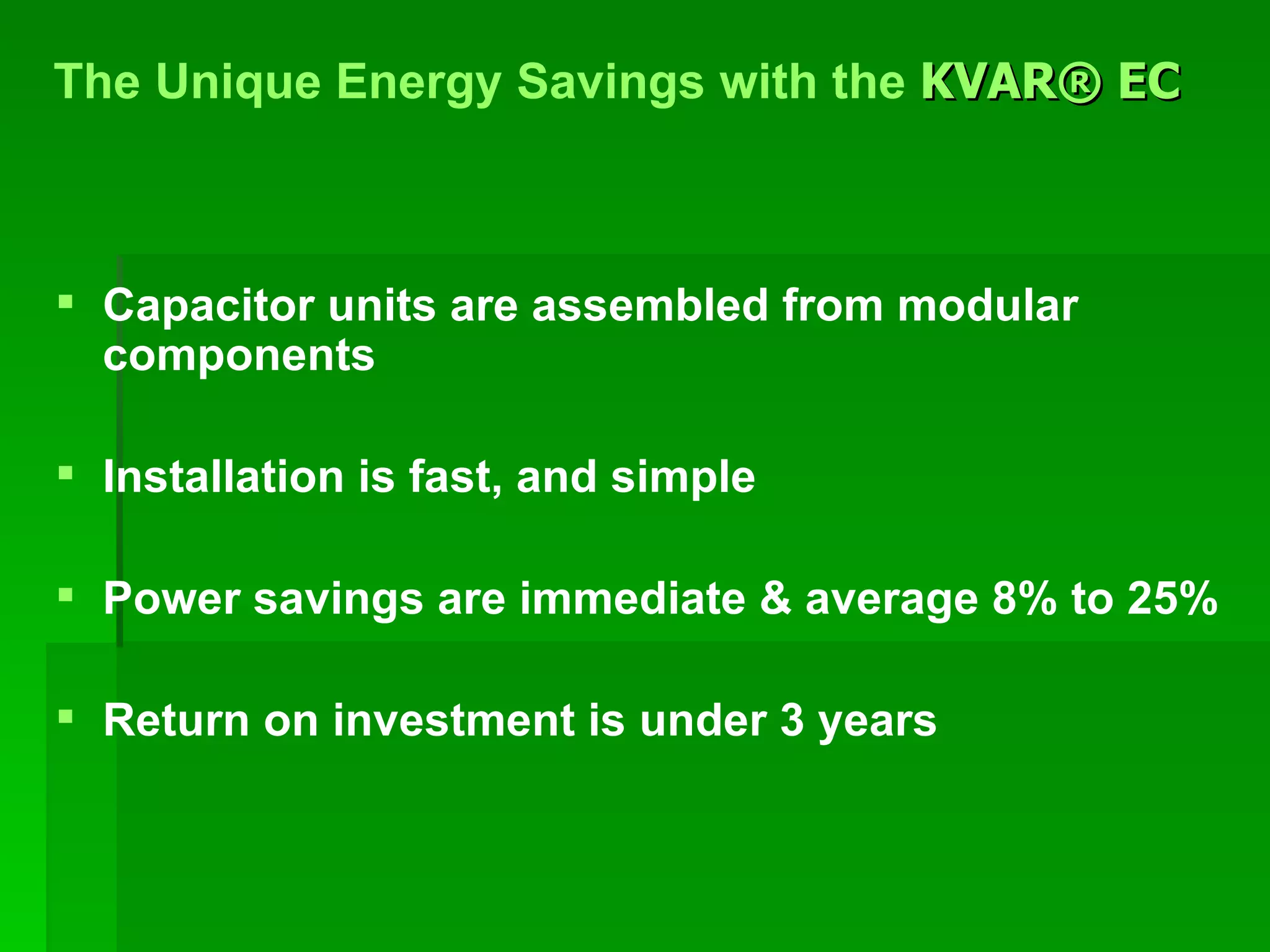Capacitor units are assembled from modular components Installation is fast, and simple Power savings are immediate & average 8% to 25% Return on investment is under 3 years The Unique Energy Savings with the  KVAR® EC   