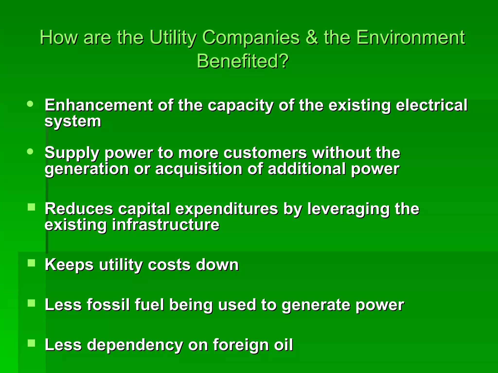   How are the Utility Companies & the Environment Benefited? Enhancement of the capacity of the existing electrical system Supply power to more customers without the generation or acquisition of additional power Reduces capital expenditures by leveraging the existing infrastructure Keeps utility costs down  Less fossil fuel being used to generate power Less dependency on foreign oil 