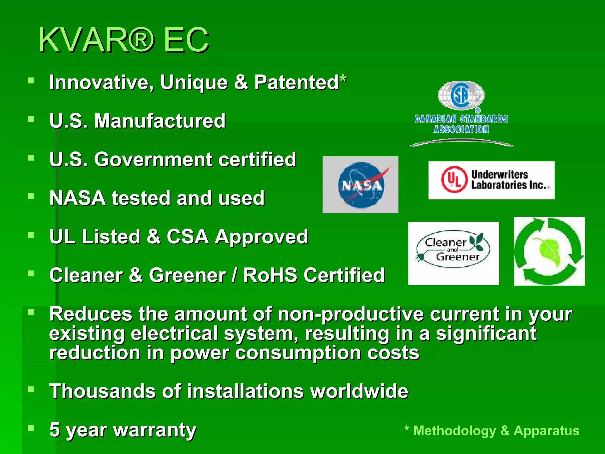   KVAR ®  EC   Innovative, Unique & Patented * U.S. Manufactured  U.S. Government certified NASA tested and used UL Listed & CSA Approved  Cleaner & Greener / RoHS Certified Reduces the amount of non-productive current in your existing electrical system, resulting in a significant reduction in power consumption costs Thousands of installations worldwide 5 year warranty * Methodology & Apparatus  