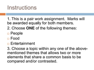 Instructions
1. This is a pair work assignment. Marks will
be awarded equally for both members.
2. Choose ONE of the following themes:
People
Food
Entertainment
3. Choose a topic within any one of the above-
mentioned themes that allows two or more
elements that share a common basis to be
compared and/or contrasted.