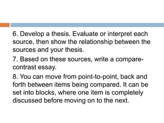 6. Develop a thesis. Evaluate or interpret each
source, then show the relationship between the
sources and your thesis.
7. Based on these sources, write a compare-
contrast essay.
8. You can move from point-to-point, back and
forth between items being compared. It can be
set into blocks, where one item is completely
discussed before moving on to the next.