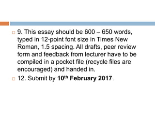  9. This essay should be 600 – 650 words,
typed in 12-point font size in Times New
Roman, 1.5 spacing. All drafts, peer review
form and feedback from lecturer have to be
compiled in a pocket file (recycle files are
encouraged) and handed in.
12. Submit by 10th February 2017.