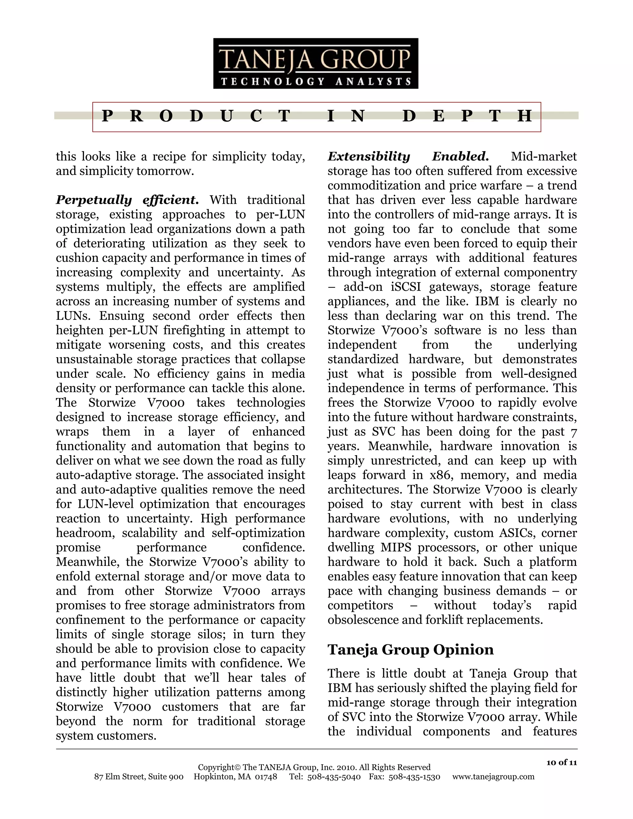 P R O D U C T                                             I N               D E P T H

this looks like a recipe for simplicity today,                    Extensibility       Enabled.      Mid-market
and simplicity tomorrow.                                          storage has too often suffered from excessive
                                                                  commoditization and price warfare – a trend
Perpetually efficient. With traditional                           that has driven ever less capable hardware
storage, existing approaches to per-LUN                           into the controllers of mid-range arrays. It is
optimization lead organizations down a path                       not going too far to conclude that some
of deteriorating utilization as they seek to                      vendors have even been forced to equip their
cushion capacity and performance in times of                      mid-range arrays with additional features
increasing complexity and uncertainty. As                         through integration of external componentry
systems multiply, the effects are amplified                       – add-on iSCSI gateways, storage feature
across an increasing number of systems and                        appliances, and the like. IBM is clearly no
LUNs. Ensuing second order effects then                           less than declaring war on this trend. The
heighten per-LUN firefighting in attempt to                       Storwize V7000’s software is no less than
mitigate worsening costs, and this creates                        independent       from     the     underlying
unsustainable storage practices that collapse                     standardized hardware, but demonstrates
under scale. No efficiency gains in media                         just what is possible from well-designed
density or performance can tackle this alone.                     independence in terms of performance. This
The Storwize V7000 takes technologies                             frees the Storwize V7000 to rapidly evolve
designed to increase storage efficiency, and                      into the future without hardware constraints,
wraps them in a layer of enhanced                                 just as SVC has been doing for the past 7
functionality and automation that begins to                       years. Meanwhile, hardware innovation is
deliver on what we see down the road as fully                     simply unrestricted, and can keep up with
auto-adaptive storage. The associated insight                     leaps forward in x86, memory, and media
and auto-adaptive qualities remove the need                       architectures. The Storwize V7000 is clearly
for LUN-level optimization that encourages                        poised to stay current with best in class
reaction to uncertainty. High performance                         hardware evolutions, with no underlying
headroom, scalability and self-optimization                       hardware complexity, custom ASICs, corner
promise        performance         confidence.                    dwelling MIPS processors, or other unique
Meanwhile, the Storwize V7000’s ability to                        hardware to hold it back. Such a platform
enfold external storage and/or move data to                       enables easy feature innovation that can keep
and from other Storwize V7000 arrays                              pace with changing business demands – or
promises to free storage administrators from                      competitors – without today’s rapid
confinement to the performance or capacity                        obsolescence and forklift replacements.
limits of single storage silos; in turn they
should be able to provision close to capacity                     Taneja Group Opinion
and performance limits with confidence. We
have little doubt that we’ll hear tales of                        There is little doubt at Taneja Group that
distinctly higher utilization patterns among                      IBM has seriously shifted the playing field for
Storwize V7000 customers that are far                             mid-range storage through their integration
beyond the norm for traditional storage                           of SVC into the Storwize V7000 array. While
system customers.                                                 the individual components and features

                                                                                                                       10 of 11
                                   Copyright© The TANEJA Group, Inc. 2010. All Rights Reserved
       87 Elm Street, Suite 900   Hopkinton, MA 01748 Tel: 508-435-5040 Fax: 508-435-1530        www.tanejagroup.com
 