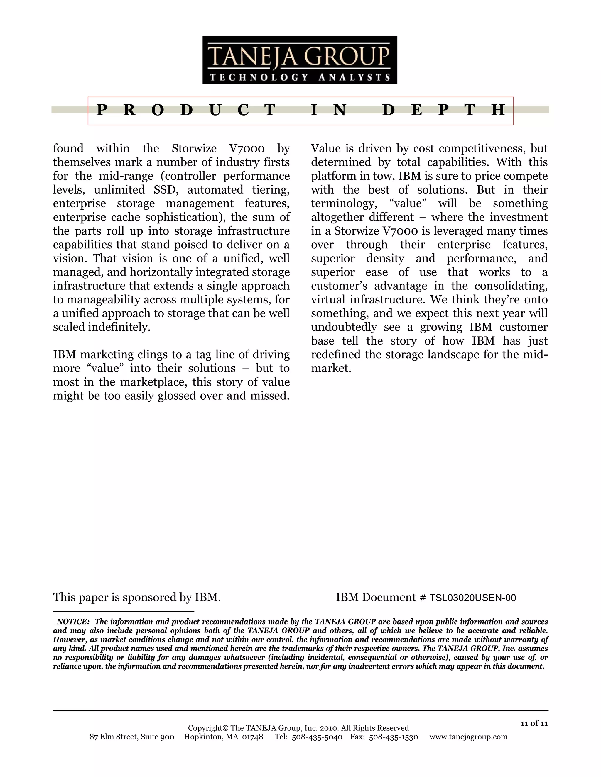 P R O D U C T                                              I N                D E P T H

found within the Storwize V7000 by                                    Value is driven by cost competitiveness, but
themselves mark a number of industry firsts                           determined by total capabilities. With this
for the mid-range (controller performance                             platform in tow, IBM is sure to price compete
levels, unlimited SSD, automated tiering,                             with the best of solutions. But in their
enterprise storage management features,                               terminology, “value” will be something
enterprise cache sophistication), the sum of                          altogether different – where the investment
the parts roll up into storage infrastructure                         in a Storwize V7000 is leveraged many times
capabilities that stand poised to deliver on a                        over through their enterprise features,
vision. That vision is one of a unified, well                         superior density and performance, and
managed, and horizontally integrated storage                          superior ease of use that works to a
infrastructure that extends a single approach                         customer’s advantage in the consolidating,
to manageability across multiple systems, for                         virtual infrastructure. We think they’re onto
a unified approach to storage that can be well                        something, and we expect this next year will
scaled indefinitely.                                                  undoubtedly see a growing IBM customer
                                                                      base tell the story of how IBM has just
IBM marketing clings to a tag line of driving                         redefined the storage landscape for the mid-
more “value” into their solutions – but to                            market.
most in the marketplace, this story of value                                    .

might be too easily glossed over and missed.




This paper is sponsored by IBM.                                              IBM Document # TSL03020USEN-00
.NOTICE: The information and product recommendations made by the TANEJA GROUP are based upon public information and sources
and may also include personal opinions both of the TANEJA GROUP and others, all of which we believe to be accurate and reliable.
However, as market conditions change and not within our control, the information and recommendations are made without warranty of
any kind. All product names used and mentioned herein are the trademarks of their respective owners. The TANEJA GROUP, Inc. assumes
no responsibility or liability for any damages whatsoever (including incidental, consequential or otherwise), caused by your use of, or
reliance upon, the information and recommendations presented herein, nor for any inadvertent errors which may appear in this document.




                                                                                                                               11 of 11
                                     Copyright© The TANEJA Group, Inc. 2010. All Rights Reserved
         87 Elm Street, Suite 900   Hopkinton, MA 01748 Tel: 508-435-5040 Fax: 508-435-1530           www.tanejagroup.com
 