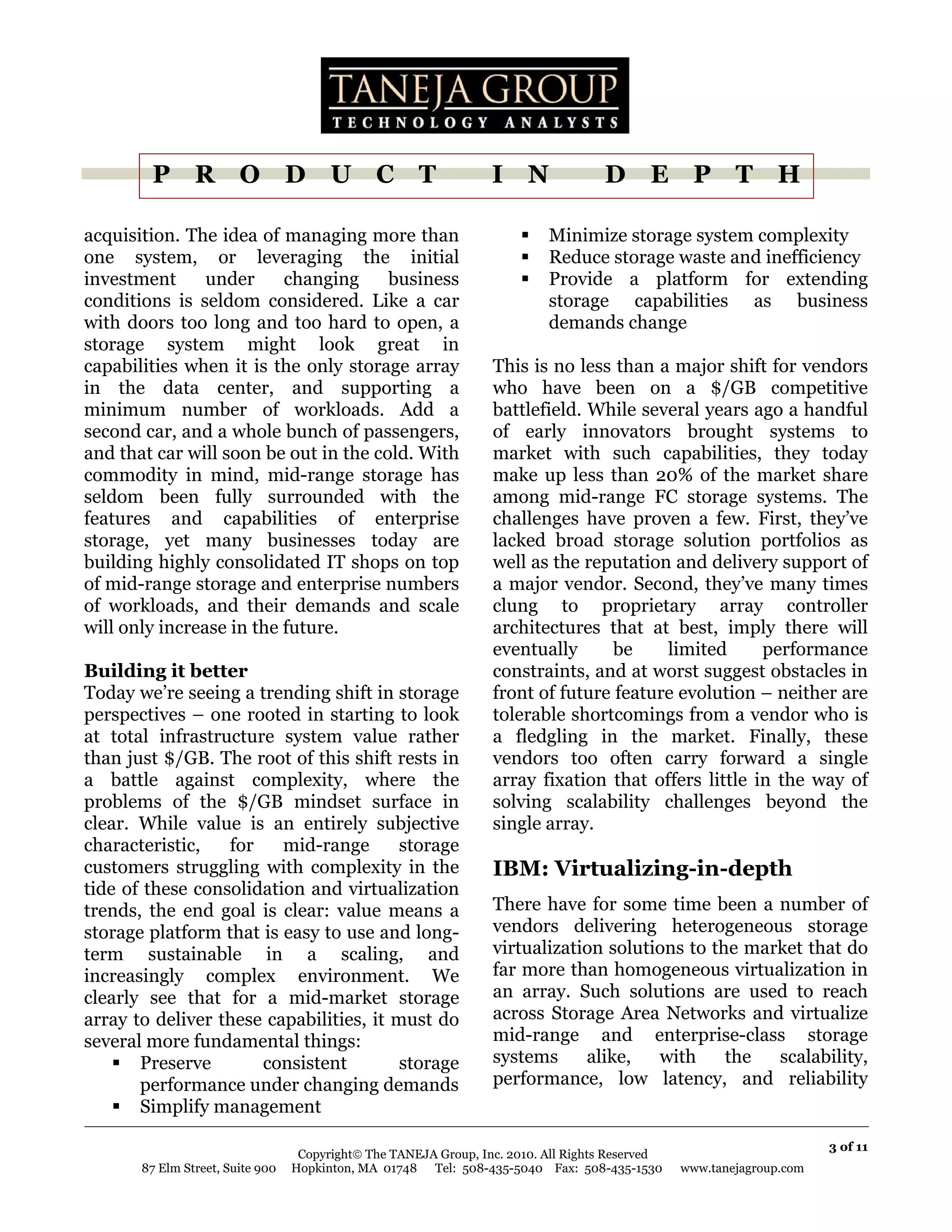 P R O D U C T                                             I N               D E P T H

acquisition. The idea of managing more than                                Minimize storage system complexity
one system, or leveraging the initial                                      Reduce storage waste and inefficiency
investment      under     changing     business                            Provide a platform for extending
conditions is seldom considered. Like a car                                storage capabilities as business
with doors too long and too hard to open, a                                demands change
storage system might look great in
capabilities when it is the only storage array                    This is no less than a major shift for vendors
in the data center, and supporting a                              who have been on a $/GB competitive
minimum number of workloads. Add a                                battlefield. While several years ago a handful
second car, and a whole bunch of passengers,                      of early innovators brought systems to
and that car will soon be out in the cold. With                   market with such capabilities, they today
commodity in mind, mid-range storage has                          make up less than 20% of the market share
seldom been fully surrounded with the                             among mid-range FC storage systems. The
features and capabilities of enterprise                           challenges have proven a few. First, they’ve
storage, yet many businesses today are                            lacked broad storage solution portfolios as
building highly consolidated IT shops on top                      well as the reputation and delivery support of
of mid-range storage and enterprise numbers                       a major vendor. Second, they’ve many times
of workloads, and their demands and scale                         clung to proprietary array controller
will only increase in the future.                                 architectures that at best, imply there will
                                                                  eventually      be    limited      performance
Building it better                                                constraints, and at worst suggest obstacles in
Today we’re seeing a trending shift in storage                    front of future feature evolution – neither are
perspectives – one rooted in starting to look                     tolerable shortcomings from a vendor who is
at total infrastructure system value rather                       a fledgling in the market. Finally, these
than just $/GB. The root of this shift rests in                   vendors too often carry forward a single
a battle against complexity, where the                            array fixation that offers little in the way of
problems of the $/GB mindset surface in                           solving scalability challenges beyond the
clear. While value is an entirely subjective                      single array.
characteristic,   for    mid-range       storage
customers struggling with complexity in the                       IBM: Virtualizing-in-depth
tide of these consolidation and virtualization
trends, the end goal is clear: value means a                      There have for some time been a number of
storage platform that is easy to use and long-                    vendors delivering heterogeneous storage
term sustainable in a scaling, and                                virtualization solutions to the market that do
increasingly complex environment. We                              far more than homogeneous virtualization in
clearly see that for a mid-market storage                         an array. Such solutions are used to reach
array to deliver these capabilities, it must do                   across Storage Area Networks and virtualize
several more fundamental things:                                  mid-range and enterprise-class storage
       Preserve       consistent         storage                  systems     alike,   with     the  scalability,
       performance under changing demands                         performance, low latency, and reliability
       Simplify management

                                                                                                                       3 of 11
                                   Copyright© The TANEJA Group, Inc. 2010. All Rights Reserved
       87 Elm Street, Suite 900   Hopkinton, MA 01748 Tel: 508-435-5040 Fax: 508-435-1530        www.tanejagroup.com
 