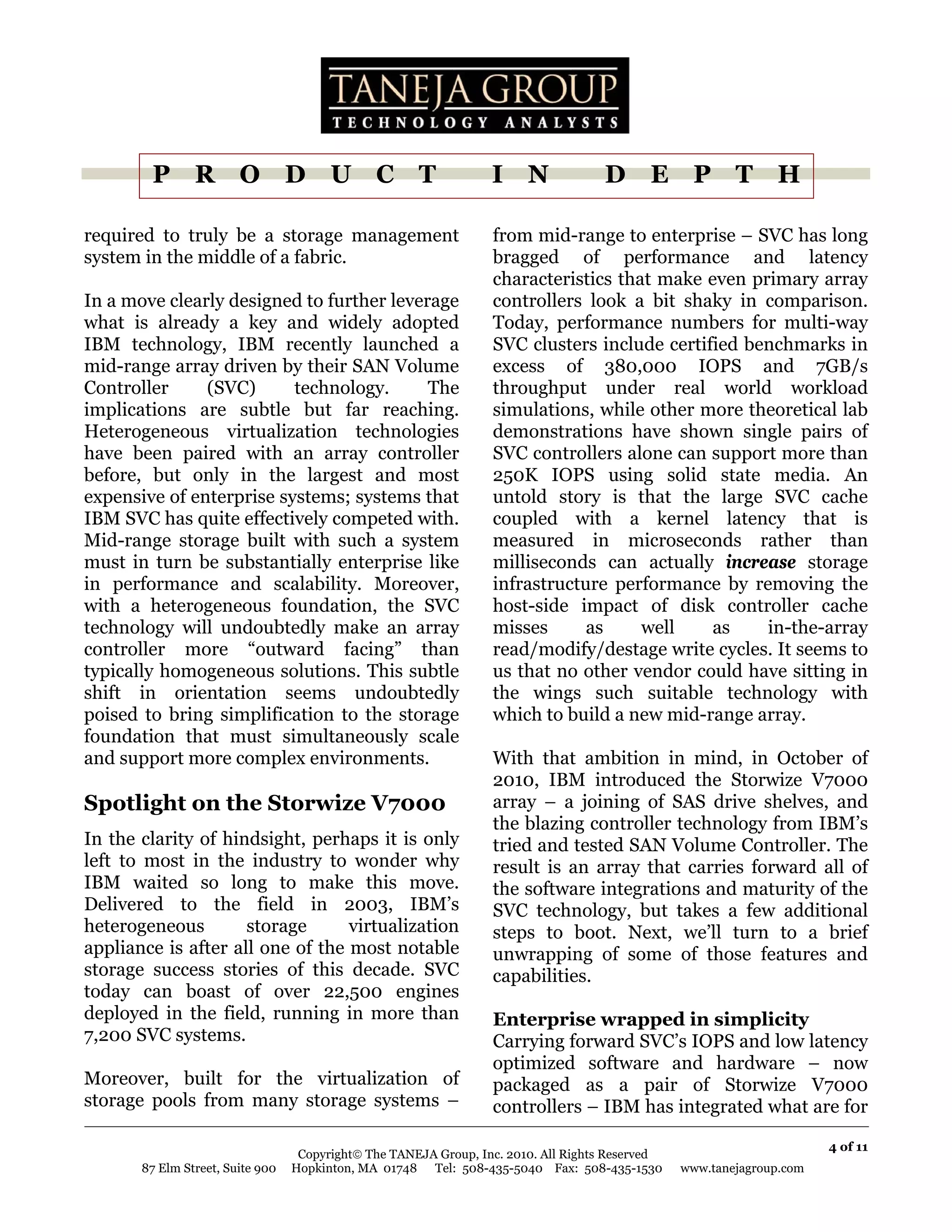 P R O D U C T                                             I N               D E P T H

required to truly be a storage management                         from mid-range to enterprise – SVC has long
system in the middle of a fabric.                                 bragged of performance and latency
                                                                  characteristics that make even primary array
In a move clearly designed to further leverage                    controllers look a bit shaky in comparison.
what is already a key and widely adopted                          Today, performance numbers for multi-way
IBM technology, IBM recently launched a                           SVC clusters include certified benchmarks in
mid-range array driven by their SAN Volume                        excess of 380,000 IOPS and 7GB/s
Controller     (SVC)      technology.      The                    throughput under real world workload
implications are subtle but far reaching.                         simulations, while other more theoretical lab
Heterogeneous virtualization technologies                         demonstrations have shown single pairs of
have been paired with an array controller                         SVC controllers alone can support more than
before, but only in the largest and most                          250K IOPS using solid state media. An
expensive of enterprise systems; systems that                     untold story is that the large SVC cache
IBM SVC has quite effectively competed with.                      coupled with a kernel latency that is
Mid-range storage built with such a system                        measured in microseconds rather than
must in turn be substantially enterprise like                     milliseconds can actually increase storage
in performance and scalability. Moreover,                         infrastructure performance by removing the
with a heterogeneous foundation, the SVC                          host-side impact of disk controller cache
technology will undoubtedly make an array                         misses      as     well    as    in-the-array
controller more “outward facing” than                             read/modify/destage write cycles. It seems to
typically homogeneous solutions. This subtle                      us that no other vendor could have sitting in
shift in orientation seems undoubtedly                            the wings such suitable technology with
poised to bring simplification to the storage                     which to build a new mid-range array.
foundation that must simultaneously scale
and support more complex environments.                            With that ambition in mind, in October of
                                                                  2010, IBM introduced the Storwize V7000
Spotlight on the Storwize V7000                                   array – a joining of SAS drive shelves, and
                                                                  the blazing controller technology from IBM’s
In the clarity of hindsight, perhaps it is only                   tried and tested SAN Volume Controller. The
left to most in the industry to wonder why                        result is an array that carries forward all of
IBM waited so long to make this move.                             the software integrations and maturity of the
Delivered to the field in 2003, IBM’s                             SVC technology, but takes a few additional
heterogeneous        storage      virtualization                  steps to boot. Next, we’ll turn to a brief
appliance is after all one of the most notable                    unwrapping of some of those features and
storage success stories of this decade. SVC                       capabilities.
today can boast of over 22,500 engines
deployed in the field, running in more than                       Enterprise wrapped in simplicity
7,200 SVC systems.                                                Carrying forward SVC’s IOPS and low latency
                                                                  optimized software and hardware – now
Moreover, built for the virtualization of                         packaged as a pair of Storwize V7000
storage pools from many storage systems –                         controllers – IBM has integrated what are for

                                                                                                                       4 of 11
                                   Copyright© The TANEJA Group, Inc. 2010. All Rights Reserved
       87 Elm Street, Suite 900   Hopkinton, MA 01748 Tel: 508-435-5040 Fax: 508-435-1530        www.tanejagroup.com
 