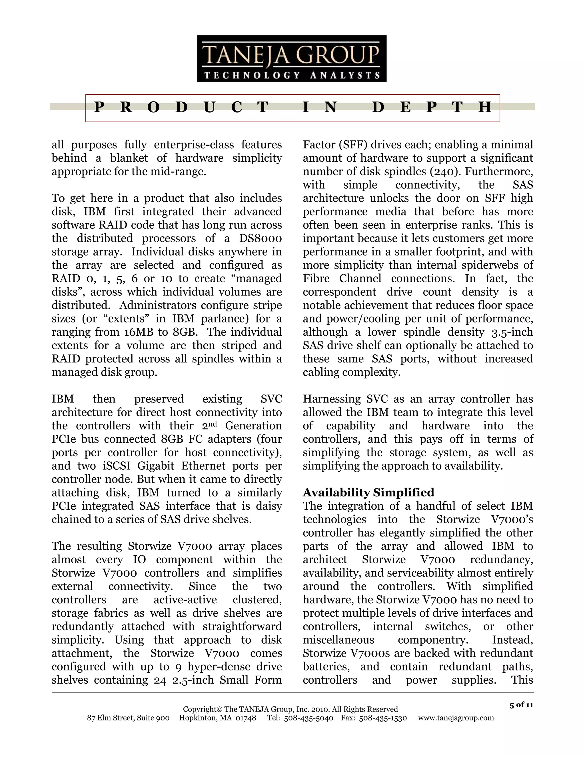 P R O D U C T                                             I N               D E P T H

all purposes fully enterprise-class features                      Factor (SFF) drives each; enabling a minimal
behind a blanket of hardware simplicity                           amount of hardware to support a significant
appropriate for the mid-range.                                    number of disk spindles (240). Furthermore,
                                                                  with    simple    connectivity,   the    SAS
To get here in a product that also includes                       architecture unlocks the door on SFF high
disk, IBM first integrated their advanced                         performance media that before has more
software RAID code that has long run across                       often been seen in enterprise ranks. This is
the distributed processors of a DS8000                            important because it lets customers get more
storage array. Individual disks anywhere in                       performance in a smaller footprint, and with
the array are selected and configured as                          more simplicity than internal spiderwebs of
RAID 0, 1, 5, 6 or 10 to create “managed                          Fibre Channel connections. In fact, the
disks”, across which individual volumes are                       correspondent drive count density is a
distributed. Administrators configure stripe                      notable achievement that reduces floor space
sizes (or “extents” in IBM parlance) for a                        and power/cooling per unit of performance,
ranging from 16MB to 8GB. The individual                          although a lower spindle density 3.5-inch
extents for a volume are then striped and                         SAS drive shelf can optionally be attached to
RAID protected across all spindles within a                       these same SAS ports, without increased
managed disk group.                                               cabling complexity.

IBM     then     preserved     existing   SVC                     Harnessing SVC as an array controller has
architecture for direct host connectivity into                    allowed the IBM team to integrate this level
the controllers with their 2nd Generation                         of capability and hardware into the
PCIe bus connected 8GB FC adapters (four                          controllers, and this pays off in terms of
ports per controller for host connectivity),                      simplifying the storage system, as well as
and two iSCSI Gigabit Ethernet ports per                          simplifying the approach to availability.
controller node. But when it came to directly
attaching disk, IBM turned to a similarly                         Availability Simplified
PCIe integrated SAS interface that is daisy                       The integration of a handful of select IBM
chained to a series of SAS drive shelves.                         technologies into the Storwize V7000’s
                                                                  controller has elegantly simplified the other
The resulting Storwize V7000 array places                         parts of the array and allowed IBM to
almost every IO component within the                              architect Storwize V7000 redundancy,
Storwize V7000 controllers and simplifies                         availability, and serviceability almost entirely
external connectivity. Since the two                              around the controllers. With simplified
controllers are active-active clustered,                          hardware, the Storwize V7000 has no need to
storage fabrics as well as drive shelves are                      protect multiple levels of drive interfaces and
redundantly attached with straightforward                         controllers, internal switches, or other
simplicity. Using that approach to disk                           miscellaneous       componentry.       Instead,
attachment, the Storwize V7000 comes                              Storwize V7000s are backed with redundant
configured with up to 9 hyper-dense drive                         batteries, and contain redundant paths,
shelves containing 24 2.5-inch Small Form                         controllers and power supplies. This

                                                                                                                       5 of 11
                                   Copyright© The TANEJA Group, Inc. 2010. All Rights Reserved
       87 Elm Street, Suite 900   Hopkinton, MA 01748 Tel: 508-435-5040 Fax: 508-435-1530        www.tanejagroup.com
 