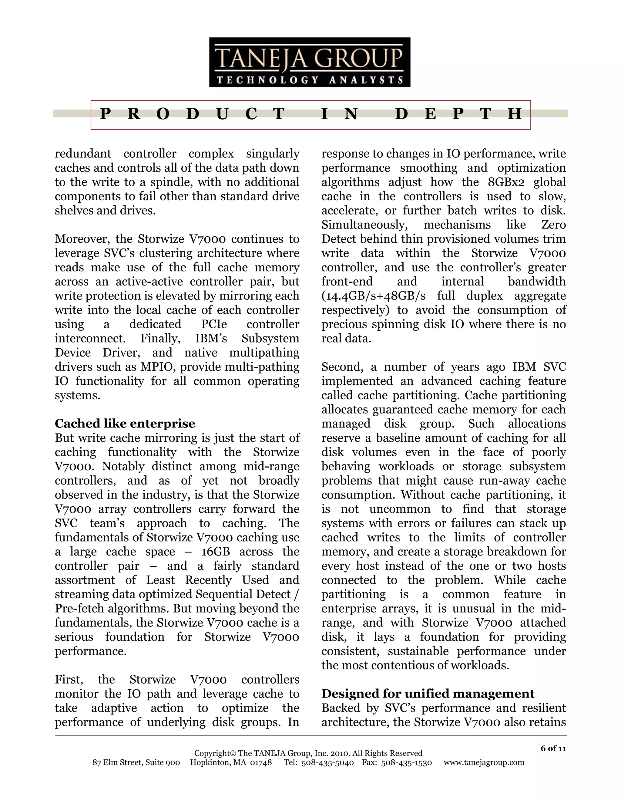 P R O D U C T                                             I N               D E P T H

redundant controller complex singularly                           response to changes in IO performance, write
caches and controls all of the data path down                     performance smoothing and optimization
to the write to a spindle, with no additional                     algorithms adjust how the 8GBx2 global
components to fail other than standard drive                      cache in the controllers is used to slow,
shelves and drives.                                               accelerate, or further batch writes to disk.
                                                                  Simultaneously, mechanisms like Zero
Moreover, the Storwize V7000 continues to                         Detect behind thin provisioned volumes trim
leverage SVC’s clustering architecture where                      write data within the Storwize V7000
reads make use of the full cache memory                           controller, and use the controller’s greater
across an active-active controller pair, but                      front-end     and     internal   bandwidth
write protection is elevated by mirroring each                    (14.4GB/s+48GB/s full duplex aggregate
write into the local cache of each controller                     respectively) to avoid the consumption of
using    a    dedicated     PCIe    controller                    precious spinning disk IO where there is no
interconnect. Finally, IBM’s Subsystem                            real data.
Device Driver, and native multipathing
drivers such as MPIO, provide multi-pathing                       Second, a number of years ago IBM SVC
IO functionality for all common operating                         implemented an advanced caching feature
systems.                                                          called cache partitioning. Cache partitioning
                                                                  allocates guaranteed cache memory for each
Cached like enterprise                                            managed disk group. Such allocations
But write cache mirroring is just the start of                    reserve a baseline amount of caching for all
caching functionality with the Storwize                           disk volumes even in the face of poorly
V7000. Notably distinct among mid-range                           behaving workloads or storage subsystem
controllers, and as of yet not broadly                            problems that might cause run-away cache
observed in the industry, is that the Storwize                    consumption. Without cache partitioning, it
V7000 array controllers carry forward the                         is not uncommon to find that storage
SVC team’s approach to caching. The                               systems with errors or failures can stack up
fundamentals of Storwize V7000 caching use                        cached writes to the limits of controller
a large cache space – 16GB across the                             memory, and create a storage breakdown for
controller pair – and a fairly standard                           every host instead of the one or two hosts
assortment of Least Recently Used and                             connected to the problem. While cache
streaming data optimized Sequential Detect /                      partitioning is a common feature in
Pre-fetch algorithms. But moving beyond the                       enterprise arrays, it is unusual in the mid-
fundamentals, the Storwize V7000 cache is a                       range, and with Storwize V7000 attached
serious foundation for Storwize V7000                             disk, it lays a foundation for providing
performance.                                                      consistent, sustainable performance under
                                                                  the most contentious of workloads.
First, the Storwize V7000 controllers
monitor the IO path and leverage cache to                         Designed for unified management
take adaptive action to optimize the                              Backed by SVC’s performance and resilient
performance of underlying disk groups. In                         architecture, the Storwize V7000 also retains

                                                                                                                       6 of 11
                                   Copyright© The TANEJA Group, Inc. 2010. All Rights Reserved
       87 Elm Street, Suite 900   Hopkinton, MA 01748 Tel: 508-435-5040 Fax: 508-435-1530        www.tanejagroup.com
 