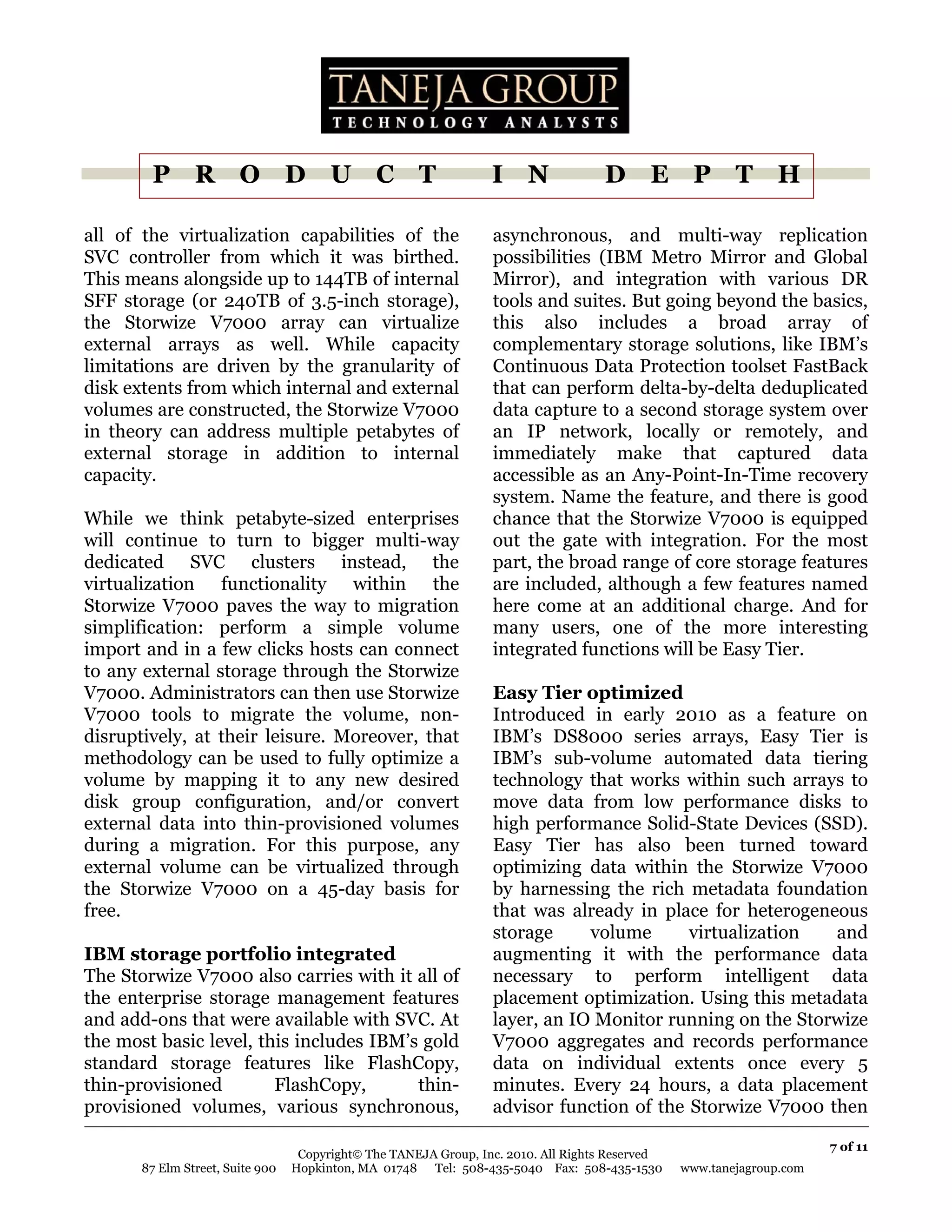 P R O D U C T                                             I N               D E P T H

all of the virtualization capabilities of the                     asynchronous, and multi-way replication
SVC controller from which it was birthed.                         possibilities (IBM Metro Mirror and Global
This means alongside up to 144TB of internal                      Mirror), and integration with various DR
SFF storage (or 240TB of 3.5-inch storage),                       tools and suites. But going beyond the basics,
the Storwize V7000 array can virtualize                           this also includes a broad array of
external arrays as well. While capacity                           complementary storage solutions, like IBM’s
limitations are driven by the granularity of                      Continuous Data Protection toolset FastBack
disk extents from which internal and external                     that can perform delta-by-delta deduplicated
volumes are constructed, the Storwize V7000                       data capture to a second storage system over
in theory can address multiple petabytes of                       an IP network, locally or remotely, and
external storage in addition to internal                          immediately make that captured data
capacity.                                                         accessible as an Any-Point-In-Time recovery
                                                                  system. Name the feature, and there is good
While we think petabyte-sized enterprises                         chance that the Storwize V7000 is equipped
will continue to turn to bigger multi-way                         out the gate with integration. For the most
dedicated SVC clusters instead, the                               part, the broad range of core storage features
virtualization functionality within the                           are included, although a few features named
Storwize V7000 paves the way to migration                         here come at an additional charge. And for
simplification: perform a simple volume                           many users, one of the more interesting
import and in a few clicks hosts can connect                      integrated functions will be Easy Tier.
to any external storage through the Storwize
V7000. Administrators can then use Storwize                       Easy Tier optimized
V7000 tools to migrate the volume, non-                           Introduced in early 2010 as a feature on
disruptively, at their leisure. Moreover, that                    IBM’s DS8000 series arrays, Easy Tier is
methodology can be used to fully optimize a                       IBM’s sub-volume automated data tiering
volume by mapping it to any new desired                           technology that works within such arrays to
disk group configuration, and/or convert                          move data from low performance disks to
external data into thin-provisioned volumes                       high performance Solid-State Devices (SSD).
during a migration. For this purpose, any                         Easy Tier has also been turned toward
external volume can be virtualized through                        optimizing data within the Storwize V7000
the Storwize V7000 on a 45-day basis for                          by harnessing the rich metadata foundation
free.                                                             that was already in place for heterogeneous
                                                                  storage     volume      virtualization  and
IBM storage portfolio integrated                                  augmenting it with the performance data
The Storwize V7000 also carries with it all of                    necessary to perform intelligent data
the enterprise storage management features                        placement optimization. Using this metadata
and add-ons that were available with SVC. At                      layer, an IO Monitor running on the Storwize
the most basic level, this includes IBM’s gold                    V7000 aggregates and records performance
standard storage features like FlashCopy,                         data on individual extents once every 5
thin-provisioned        FlashCopy,       thin-                    minutes. Every 24 hours, a data placement
provisioned volumes, various synchronous,                         advisor function of the Storwize V7000 then

                                                                                                                       7 of 11
                                   Copyright© The TANEJA Group, Inc. 2010. All Rights Reserved
       87 Elm Street, Suite 900   Hopkinton, MA 01748 Tel: 508-435-5040 Fax: 508-435-1530        www.tanejagroup.com
 